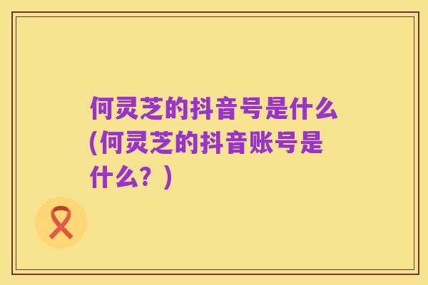 何灵芝的抖音号是什么(何灵芝的抖音账号是什么?)