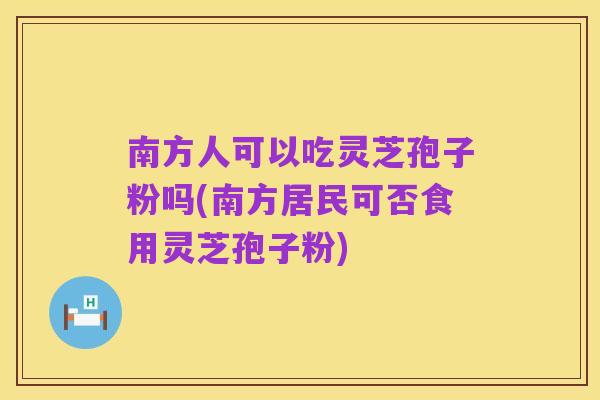 南方人可以吃灵芝孢子粉吗(南方居民可否食用灵芝孢子粉)