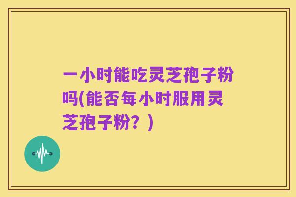 一小时能吃灵芝孢子粉吗(能否每小时服用灵芝孢子粉?)