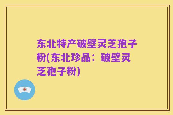 东北特产破壁灵芝孢子粉(东北珍品:破壁灵芝孢子粉)