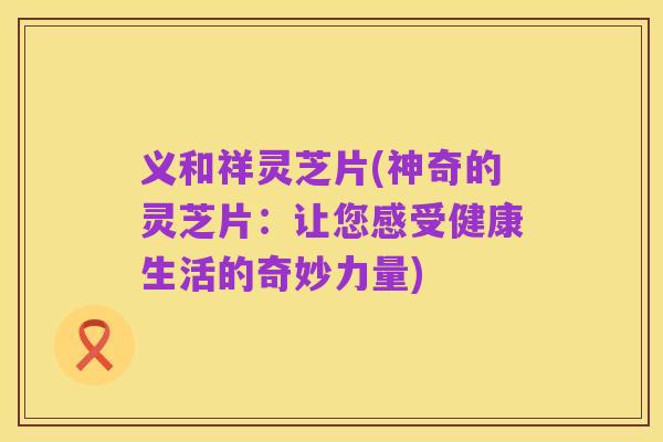 义和祥灵芝片(神奇的灵芝片：让您感受健康生活的奇妙力量)