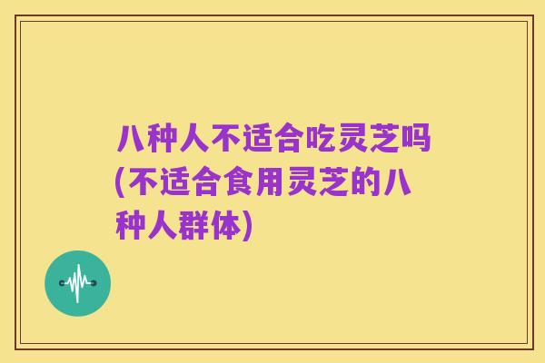 八种人不适合吃灵芝吗(不适合食用灵芝的八种人群体)