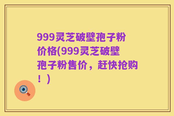 999灵芝破壁孢子粉价格(999灵芝破壁孢子粉售价，赶快抢购！)