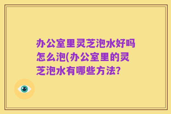 办公室里灵芝泡水好吗怎么泡(办公室里的灵芝泡水有哪些方法？