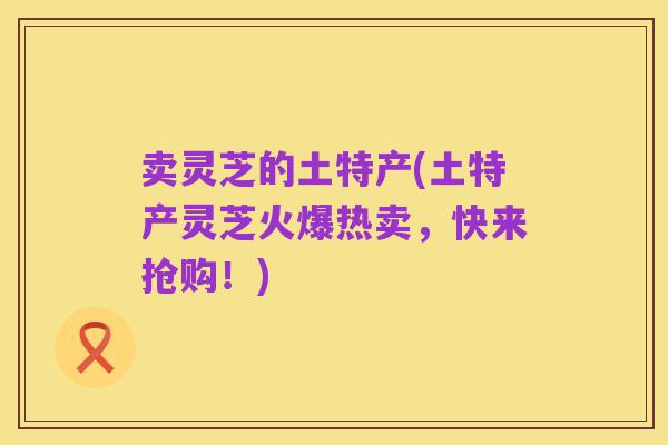 卖灵芝的土特产(土特产灵芝火爆热卖，快来抢购！)