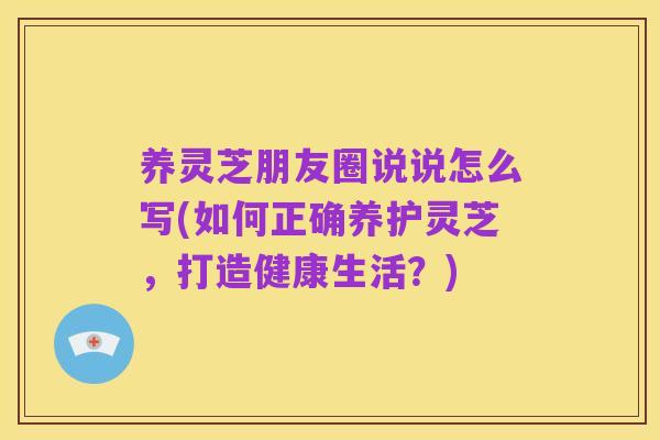 养灵芝朋友圈说说怎么写(如何正确养护灵芝，打造健康生活？)