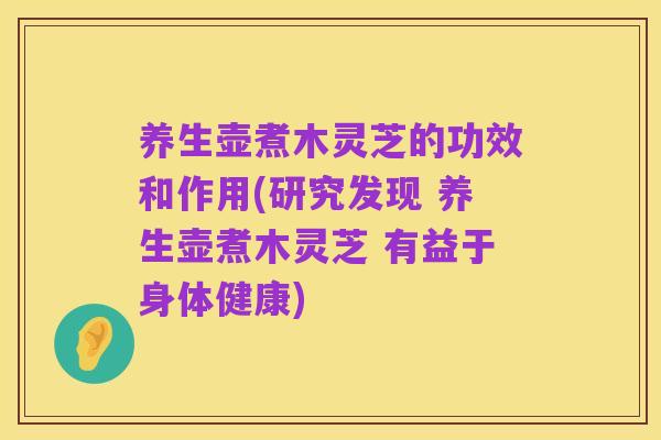 养生壶煮木灵芝的功效和作用(研究发现 养生壶煮木灵芝 有益于身体健康)