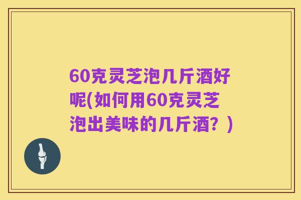 60克灵芝泡几斤酒好呢(如何用60克灵芝泡出美味的几斤酒?)