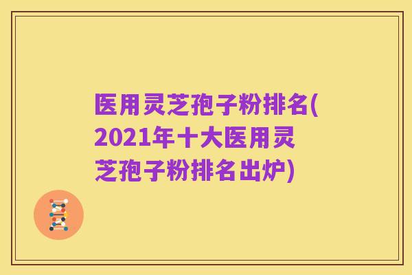 医用灵芝孢子粉排名(2021年十大医用灵芝孢子粉排名出炉)