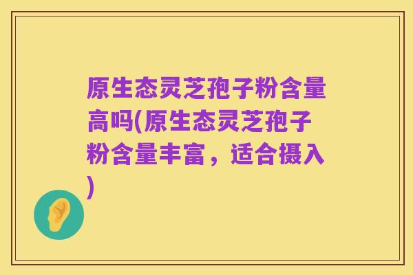 原生态灵芝孢子粉含量高吗(原生态灵芝孢子粉含量丰富,适合摄入)