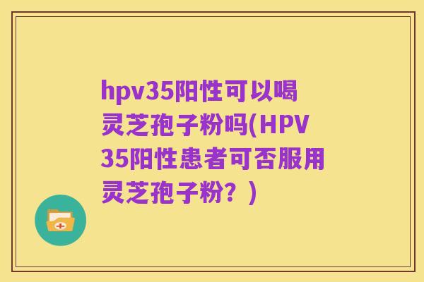 hpv35阳性可以喝灵芝孢子粉吗(HPV35阳性患者可否服用灵芝孢子粉?)