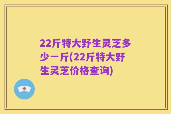22斤特大野生灵芝多少一斤(22斤特大野生灵芝价格查询)