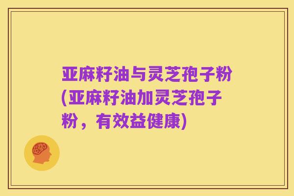 亚麻籽油与灵芝孢子粉(亚麻籽油加灵芝孢子粉,有效益健康)
