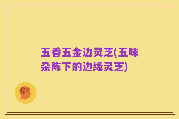 五香五金边灵芝(五味杂陈下的边缘灵芝)