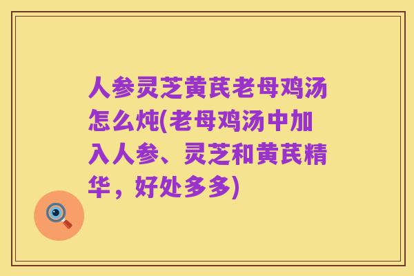 人参灵芝黄芪老母鸡汤怎么炖(老母鸡汤中加入人参、灵芝和黄芪精华，好处多多)