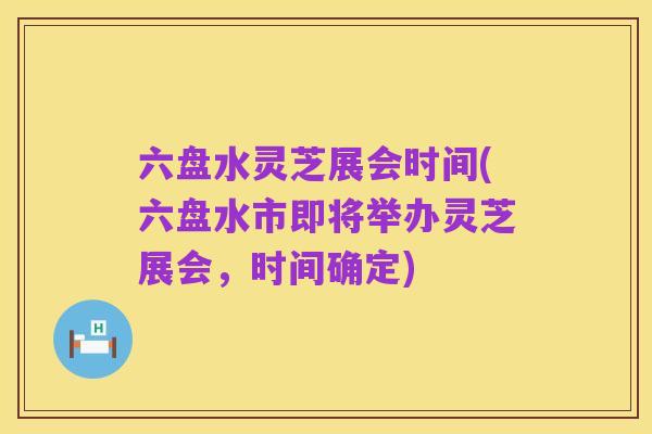 六盘水灵芝展会时间(六盘水市即将举办灵芝展会,时间确定)