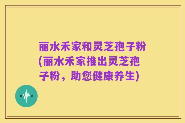 丽水禾家和灵芝孢子粉(丽水禾家推出灵芝孢子粉,助您健康养生)