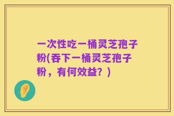 一次性吃一桶灵芝孢子粉(吞下一桶灵芝孢子粉，有何效益？)