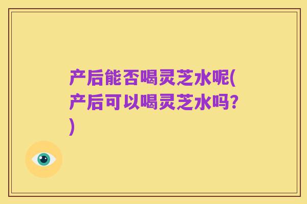 产后能否喝灵芝水呢(产后可以喝灵芝水吗?)