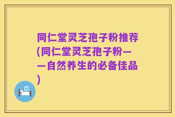 同仁堂灵芝孢子粉推荐(同仁堂灵芝孢子粉——自然养生的必备佳品)
