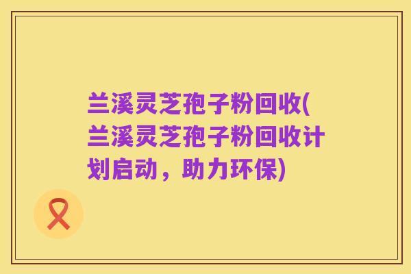兰溪灵芝孢子粉回收(兰溪灵芝孢子粉回收计划启动,助力环保)