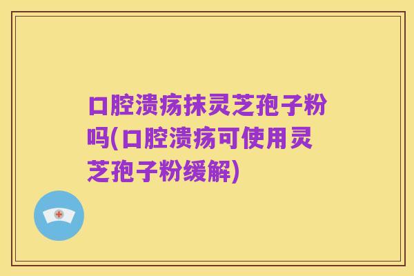口腔溃疡抹灵芝孢子粉吗(口腔溃疡可使用灵芝孢子粉缓解)