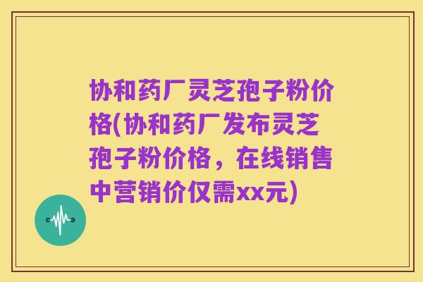 协和药厂灵芝孢子粉价格(协和药厂发布灵芝孢子粉价格,在线销售中营销价仅需xx元)
