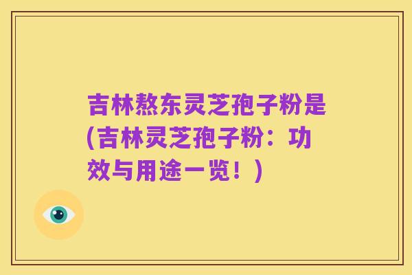 吉林熬东灵芝孢子粉是(吉林灵芝孢子粉：功效与用途一览！)