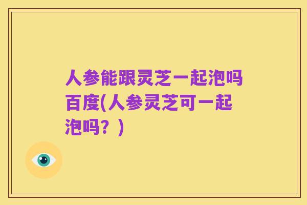 人参能跟灵芝一起泡吗百度(人参灵芝可一起泡吗?)