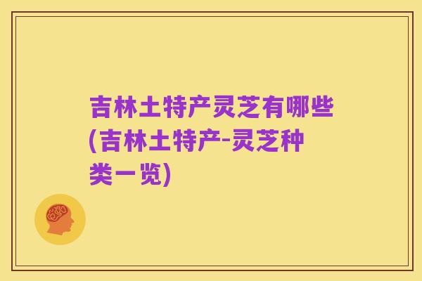吉林土特产灵芝有哪些(吉林土特产-灵芝种类一览)