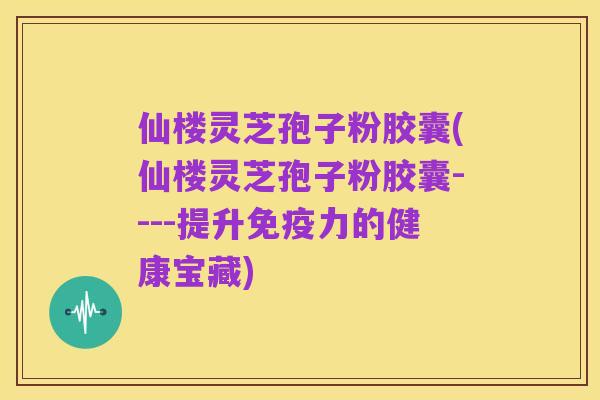 仙楼灵芝孢子粉胶囊(仙楼灵芝孢子粉胶囊----提升免疫力的健康宝藏)