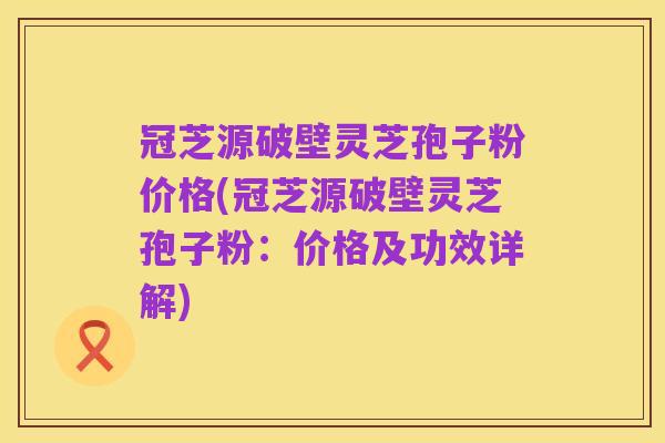 冠芝源破壁灵芝孢子粉价格(冠芝源破壁灵芝孢子粉:价格及功效详解)