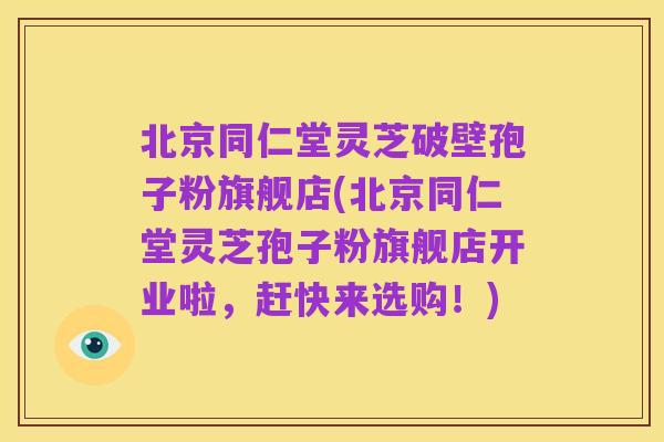 北京同仁堂灵芝破壁孢子粉旗舰店(北京同仁堂灵芝孢子粉旗舰店开业啦,赶快来选购!)
