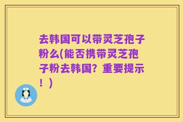 去韩国可以带灵芝孢子粉么(能否携带灵芝孢子粉去韩国?重要提示!)