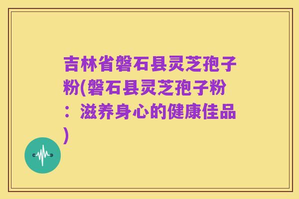 吉林省磐石县灵芝孢子粉(磐石县灵芝孢子粉：滋养身心的健康佳品)