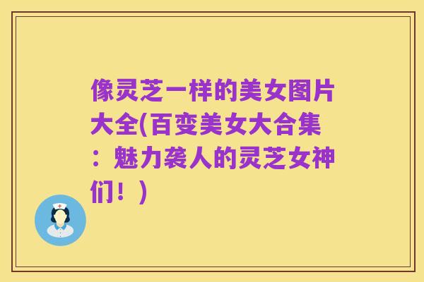 像灵芝一样的美女图片大全(百变美女大合集：魅力袭人的灵芝女神们！)