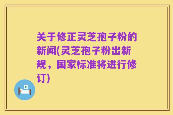 关于修正灵芝孢子粉的新闻(灵芝孢子粉出新规，国家标准将进行修订)