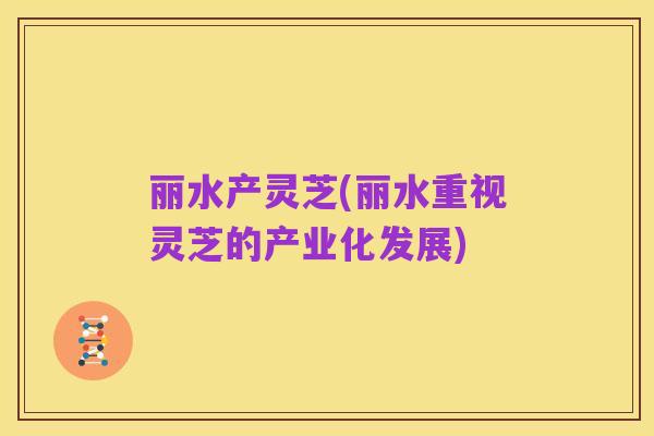 丽水产灵芝(丽水重视灵芝的产业化发展)