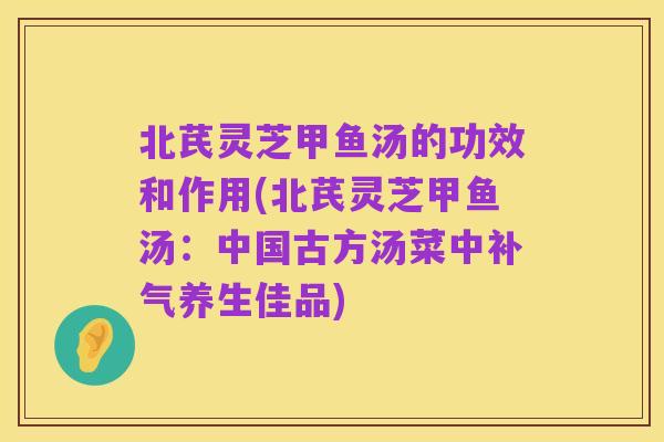 北芪灵芝甲鱼汤的功效和作用(北芪灵芝甲鱼汤:中国古方汤菜中补气养生佳品)