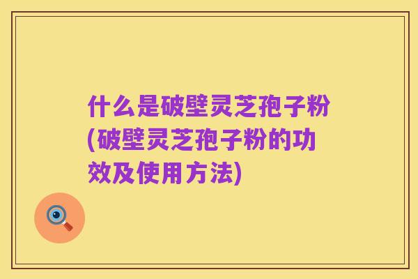 什么是破壁灵芝孢子粉(破壁灵芝孢子粉的功效及使用方法)