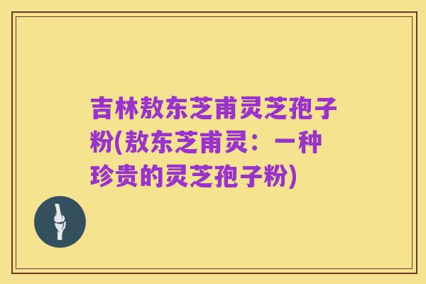 吉林敖东芝甫灵芝孢子粉(敖东芝甫灵：一种珍贵的灵芝孢子粉)