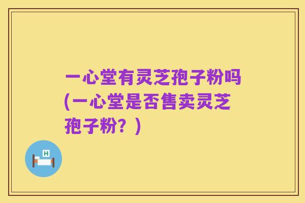 一心堂有灵芝孢子粉吗(一心堂是否售卖灵芝孢子粉?)