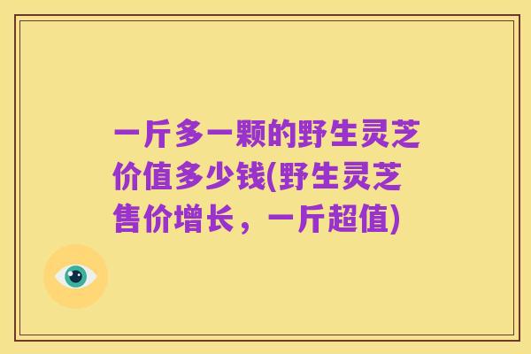 一斤多一颗的野生灵芝价值多少钱(野生灵芝售价增长，一斤超值)