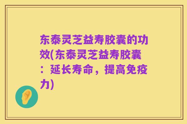 东泰灵芝益寿胶囊的功效(东泰灵芝益寿胶囊:延长寿命,提高免疫力)