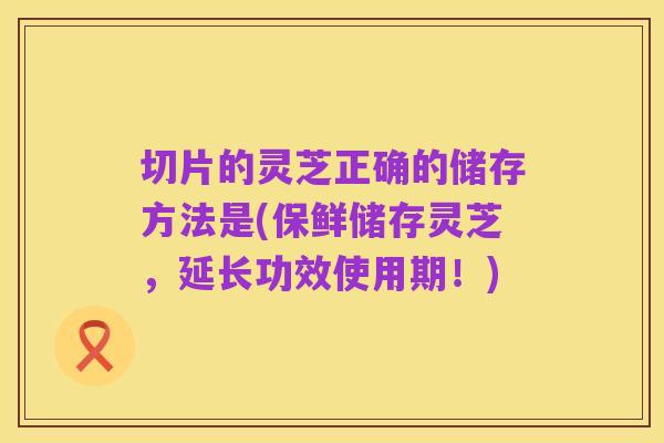 切片的灵芝正确的储存方法是(保鲜储存灵芝,延长功效使用期!)