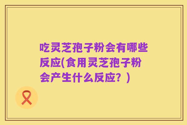 吃灵芝孢子粉会有哪些反应(食用灵芝孢子粉会产生什么反应？)
