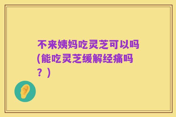 不来姨妈吃灵芝可以吗(能吃灵芝缓解经痛吗?)
