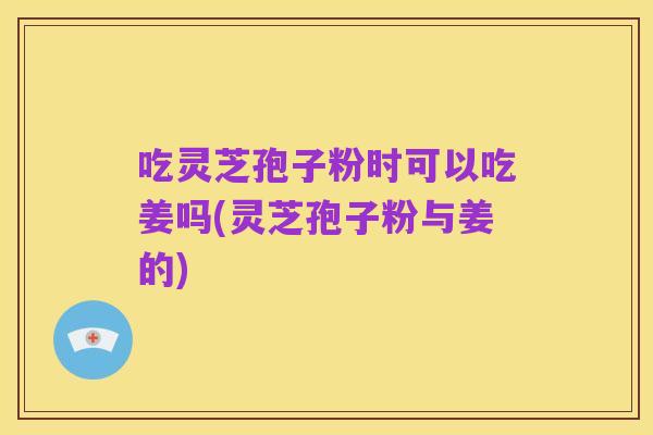 吃灵芝孢子粉时可以吃姜吗(灵芝孢子粉与姜的)