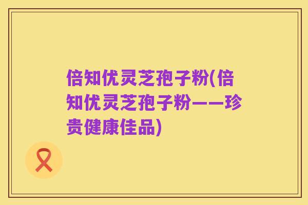 倍知优灵芝孢子粉(倍知优灵芝孢子粉——珍贵健康佳品)