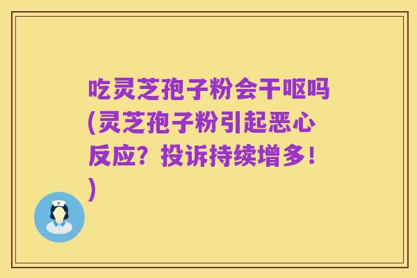 吃灵芝孢子粉会干呕吗(灵芝孢子粉引起恶心反应?投诉持续增多!)